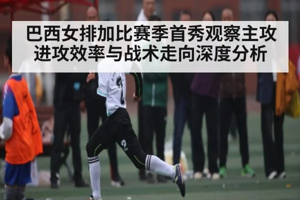 巴西女排加比赛季首秀观察主攻进攻效率与战术走向深度分析