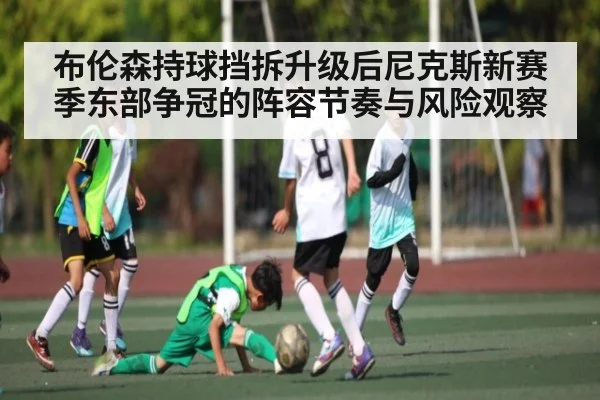 布伦森持球挡拆升级后尼克斯新赛季东部争冠的阵容节奏与风险观察