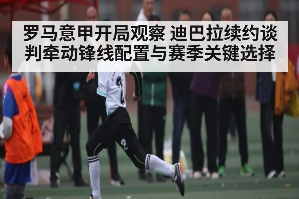 罗马意甲开局观察 迪巴拉续约谈判牵动锋线配置与赛季关键选择