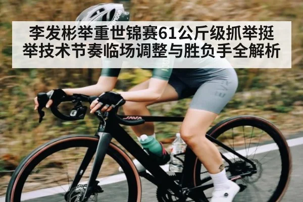 李发彬举重世锦赛61公斤级抓举挺举技术节奏临场调整与胜负手全解析